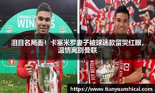 泪目名局面！卡塞米罗妻子被球迷款留哭红眼，温情离别曼联